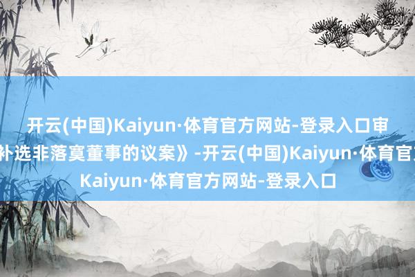 开云(中国)Kaiyun·体育官方网站-登录入口审议通过了《对于补选非落寞董事的议案》-开云(中国)Kaiyun·体育官方网站-登录入口