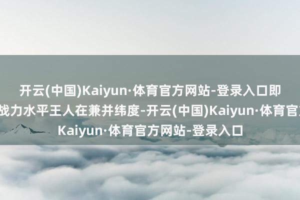 开云(中国)Kaiyun·体育官方网站-登录入口即悉数脚色的驱动战力水平王人在兼并纬度-开云(中国)Kaiyun·体育官方网站-登录入口
