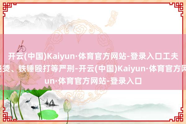 开云(中国)Kaiyun·体育官方网站-登录入口工夫被施以开水浇烫、铁锤殴打等严刑-开云(中国)Kaiyun·体育官方网站-登录入口
