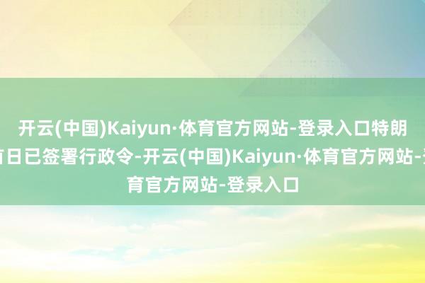 开云(中国)Kaiyun·体育官方网站-登录入口特朗普上任首日已签署行政令-开云(中国)Kaiyun·体育官方网站-登录入口