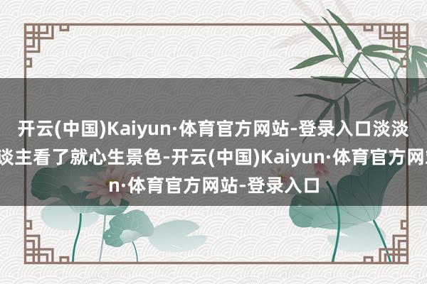 开云(中国)Kaiyun·体育官方网站-登录入口淡淡的笑貌让东谈主看了就心生景色-开云(中国)Kaiyun·体育官方网站-登录入口