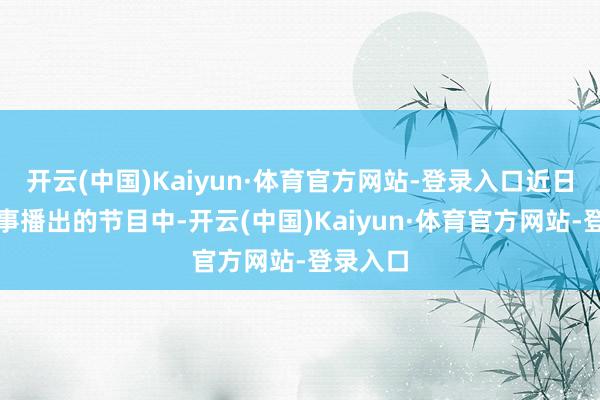 开云(中国)Kaiyun·体育官方网站-登录入口近日央视军事播出的节目中-开云(中国)Kaiyun·体育官方网站-登录入口