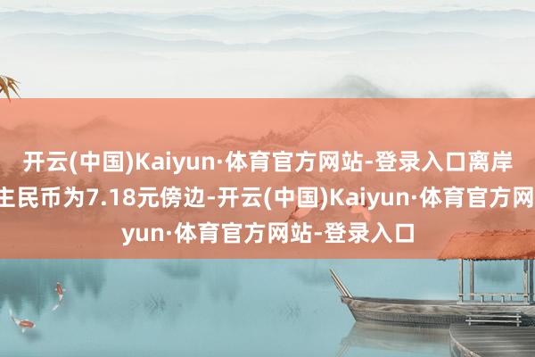 开云(中国)Kaiyun·体育官方网站-登录入口离岸、在岸东谈主民币为7.18元傍边-开云(中国)Kaiyun·体育官方网站-登录入口
