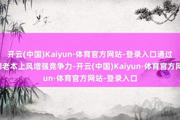 开云(中国)Kaiyun·体育官方网站-登录入口通过腹地化技能和老本上风增强竞争力-开云(中国)Kaiyun·体育官方网站-登录入口