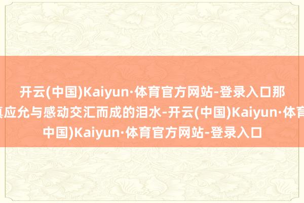 开云(中国)Kaiyun·体育官方网站-登录入口那是多年来逸想成果真应允与感动交汇而成的泪水-开云(中国)Kaiyun·体育官方网站-登录入口