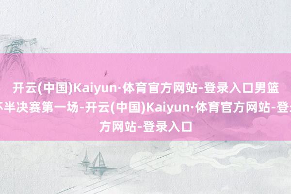 开云(中国)Kaiyun·体育官方网站-登录入口男篮亚洲杯半决赛第一场-开云(中国)Kaiyun·体育官方网站-登录入口