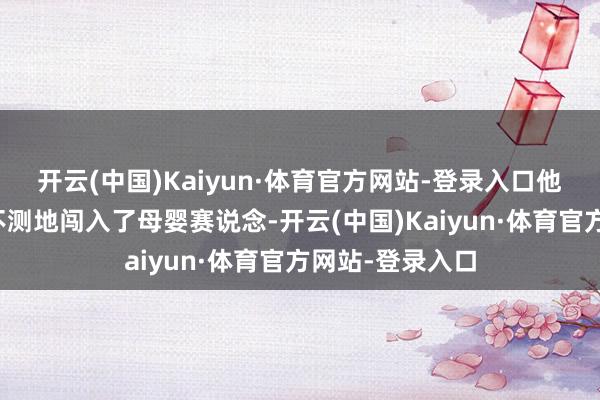 开云(中国)Kaiyun·体育官方网站-登录入口他凭借一己之力不测地闯入了母婴赛说念-开云(中国)Kaiyun·体育官方网站-登录入口