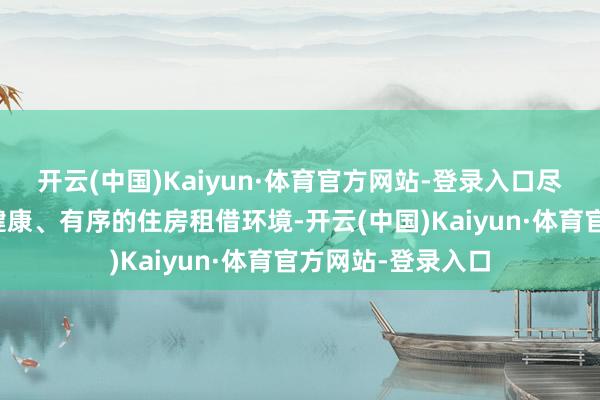 开云(中国)Kaiyun·体育官方网站-登录入口尽力于于营造愈加健康、有序的住房租借环境-开云(中国)Kaiyun·体育官方网站-登录入口
