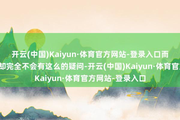 开云(中国)Kaiyun·体育官方网站-登录入口而在十几年前咱们却完全不会有这么的疑问-开云(中国)Kaiyun·体育官方网站-登录入口