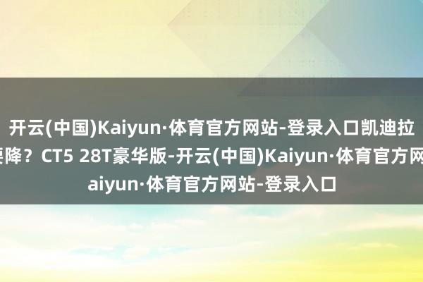 开云(中国)Kaiyun·体育官方网站-登录入口凯迪拉克CT5要不要降？CT5 28T豪华版-开云(中国)Kaiyun·体育官方网站-登录入口