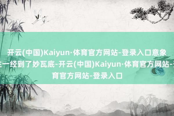 开云(中国)Kaiyun·体育官方网站-登录入口意象东说念主一经到了妙瓦底-开云(中国)Kaiyun·体育官方网站-登录入口