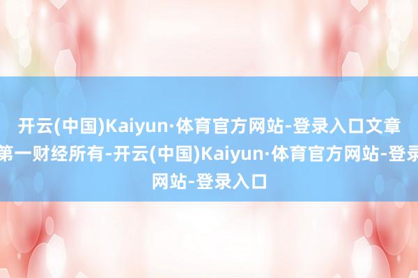 开云(中国)Kaiyun·体育官方网站-登录入口文章权归第一财经所有-开云(中国)Kaiyun·体育官方网站-登录入口