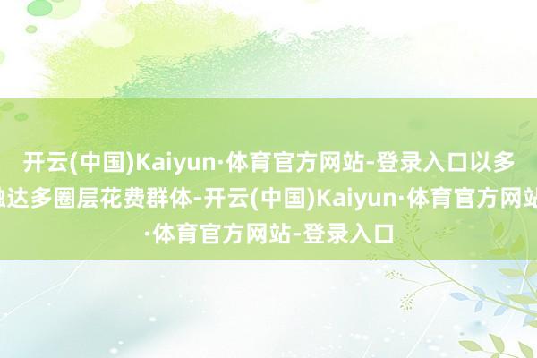 开云(中国)Kaiyun·体育官方网站-登录入口以多体式深刻触达多圈层花费群体-开云(中国)Kaiyun·体育官方网站-登录入口