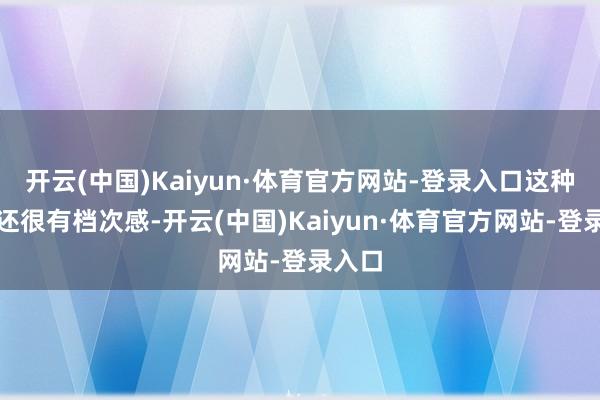 开云(中国)Kaiyun·体育官方网站-登录入口这种搭配还很有档次感-开云(中国)Kaiyun·体育官方网站-登录入口