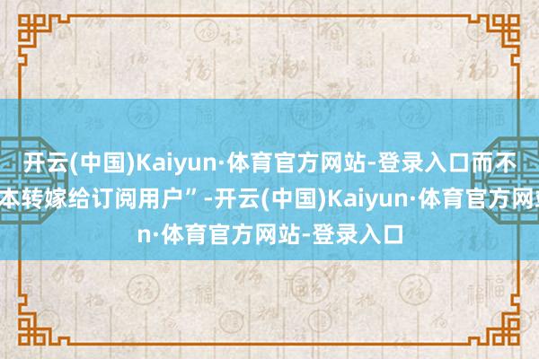 开云(中国)Kaiyun·体育官方网站-登录入口而不会将迥殊资本转嫁给订阅用户”-开云(中国)Kaiyun·体育官方网站-登录入口