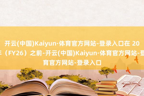 开云(中国)Kaiyun·体育官方网站-登录入口在 2026 财年（FY26）之前-开云(中国)Kaiyun·体育官方网站-登录入口
