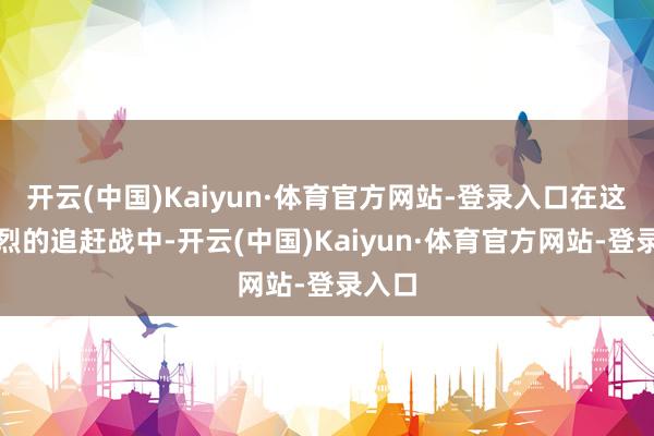 开云(中国)Kaiyun·体育官方网站-登录入口在这场强烈的追赶战中-开云(中国)Kaiyun·体育官方网站-登录入口