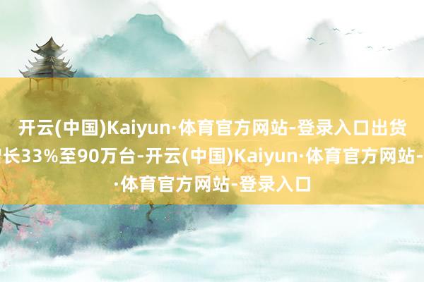 开云(中国)Kaiyun·体育官方网站-登录入口出货量同比增长33%至90万台-开云(中国)Kaiyun·体育官方网站-登录入口