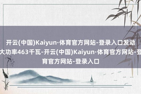 开云(中国)Kaiyun·体育官方网站-登录入口发动机的最大功率463千瓦-开云(中国)Kaiyun·体育官方网站-登录入口