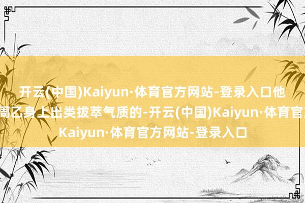 开云(中国)Kaiyun·体育官方网站-登录入口他服气是能感受到周乙身上出类拔萃气质的-开云(中国)Kaiyun·体育官方网站-登录入口