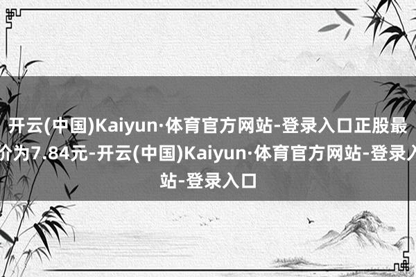 开云(中国)Kaiyun·体育官方网站-登录入口正股最新价为7.84元-开云(中国)Kaiyun·体育官方网站-登录入口