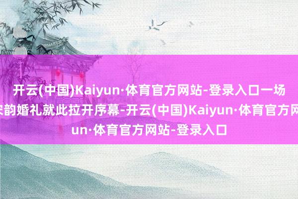 开云(中国)Kaiyun·体育官方网站-登录入口一场精彩的水上宋韵婚礼就此拉开序幕-开云(中国)Kaiyun·体育官方网站-登录入口