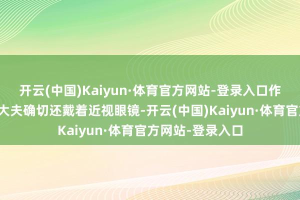开云(中国)Kaiyun·体育官方网站-登录入口作念近视眼手术的大夫确切还戴着近视眼镜-开云(中国)Kaiyun·体育官方网站-登录入口