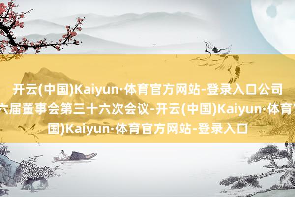 开云(中国)Kaiyun·体育官方网站-登录入口公司于9月19日召开第六届董事会第三十六次会议-开云(中国)Kaiyun·体育官方网站-登录入口