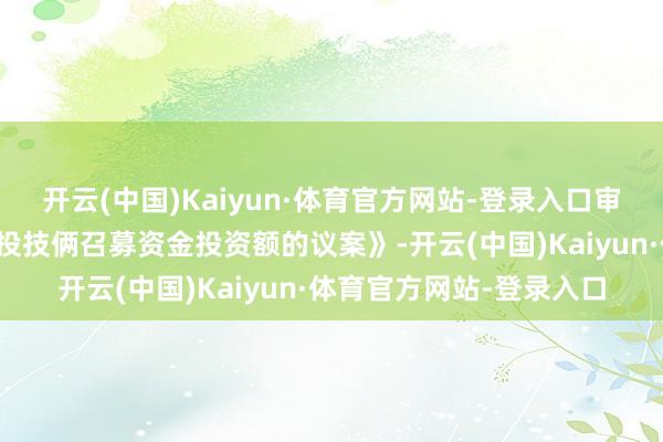 开云(中国)Kaiyun·体育官方网站-登录入口审议通过了《对于改造募投技俩召募资金投资额的议案》-开云(中国)Kaiyun·体育官方网站-登录入口