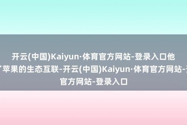 开云(中国)Kaiyun·体育官方网站-登录入口  他说念到了苹果的生态互联-开云(中国)Kaiyun·体育官方网站-登录入口