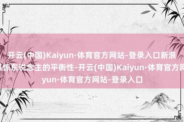 开云(中国)Kaiyun·体育官方网站-登录入口新浪财经APP以其惊东说念主的平衡性-开云(中国)Kaiyun·体育官方网站-登录入口