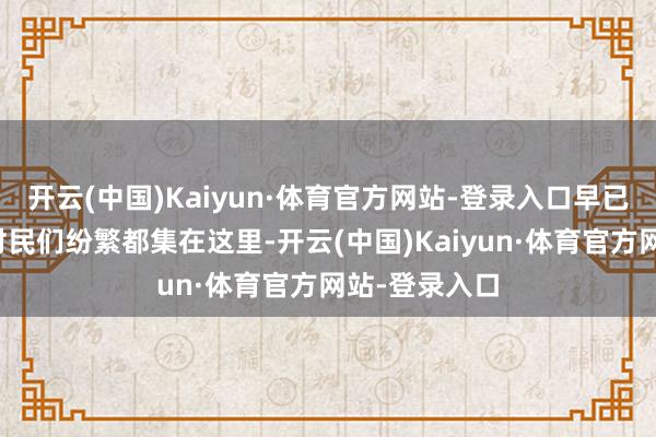 开云(中国)Kaiyun·体育官方网站-登录入口早已得相知信的村民们纷繁都集在这里-开云(中国)Kaiyun·体育官方网站-登录入口