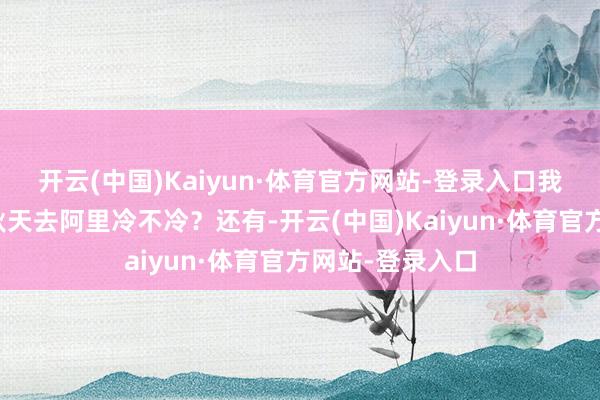 开云(中国)Kaiyun·体育官方网站-登录入口我有两个疑问：秋天去阿里冷不冷？还有-开云(中国)Kaiyun·体育官方网站-登录入口
