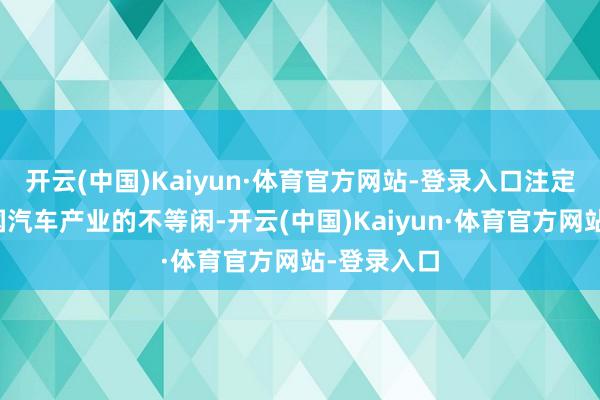 开云(中国)Kaiyun·体育官方网站-登录入口注定代表着中国汽车产业的不等闲-开云(中国)Kaiyun·体育官方网站-登录入口