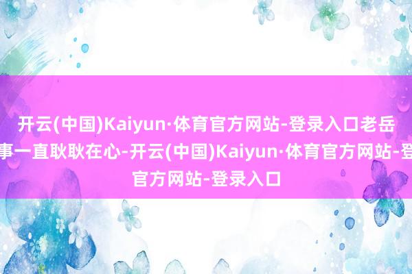 开云(中国)Kaiyun·体育官方网站-登录入口老岳父对此事一直耿耿在心-开云(中国)Kaiyun·体育官方网站-登录入口