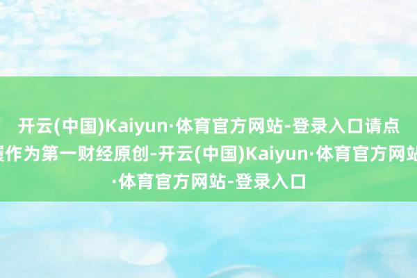 开云(中国)Kaiyun·体育官方网站-登录入口请点击这里此履作为第一财经原创-开云(中国)Kaiyun·体育官方网站-登录入口