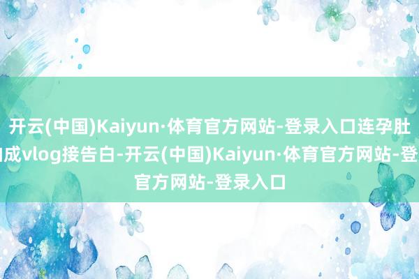 开云(中国)Kaiyun·体育官方网站-登录入口连孕肚齐能拍成vlog接告白-开云(中国)Kaiyun·体育官方网站-登录入口