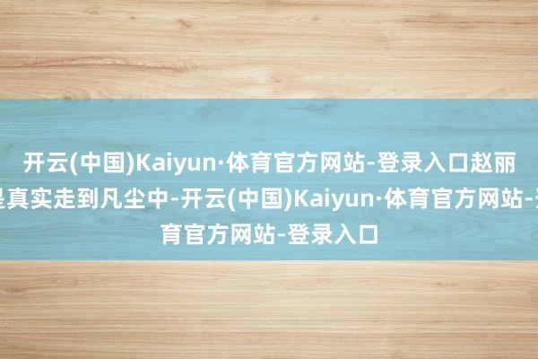开云(中国)Kaiyun·体育官方网站-登录入口赵丽颖才算是真实走到凡尘中-开云(中国)Kaiyun·体育官方网站-登录入口