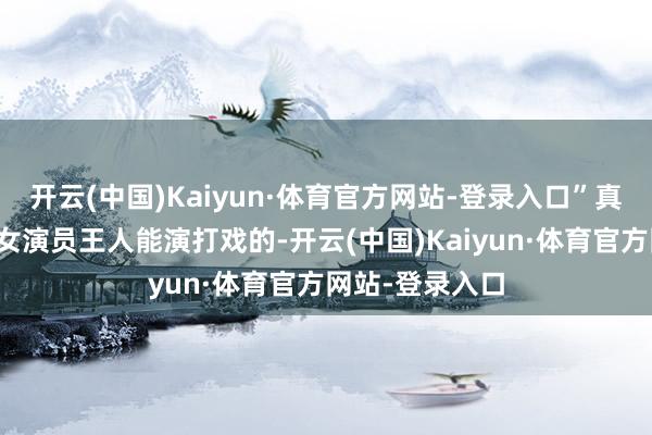 开云(中国)Kaiyun·体育官方网站-登录入口”真不是无意一位女演员王人能演打戏的-开云(中国)Kaiyun·体育官方网站-登录入口