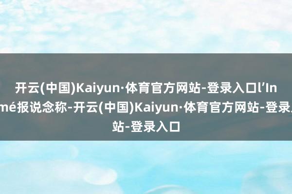 开云(中国)Kaiyun·体育官方网站-登录入口l’Informé报说念称-开云(中国)Kaiyun·体育官方网站-登录入口