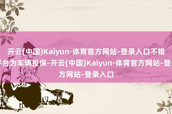 开云(中国)Kaiyun·体育官方网站-登录入口不错在该平台为车辆投保-开云(中国)Kaiyun·体育官方网站-登录入口