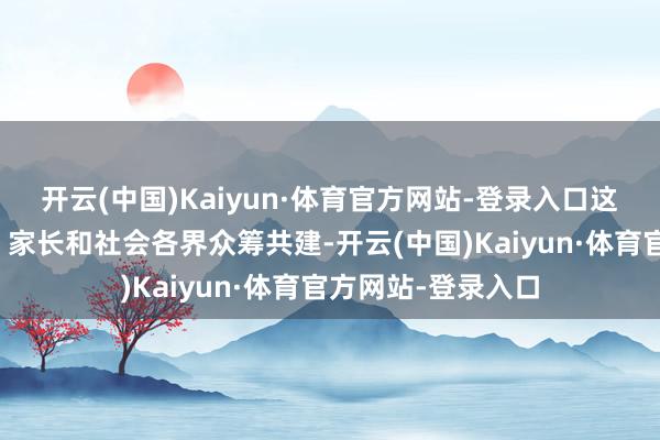 开云(中国)Kaiyun·体育官方网站-登录入口这些博物馆由师生、家长和社会各界众筹共建-开云(中国)Kaiyun·体育官方网站-登录入口