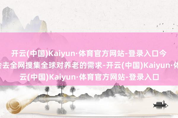 开云(中国)Kaiyun·体育官方网站-登录入口今天记者的数字分身将会去全网搜集全球对养老的需求-开云(中国)Kaiyun·体育官方网站-登录入口