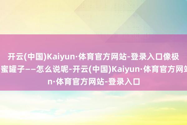 开云(中国)Kaiyun·体育官方网站-登录入口像极了打翻的蜂蜜罐子——怎么说呢-开云(中国)Kaiyun·体育官方网站-登录入口
