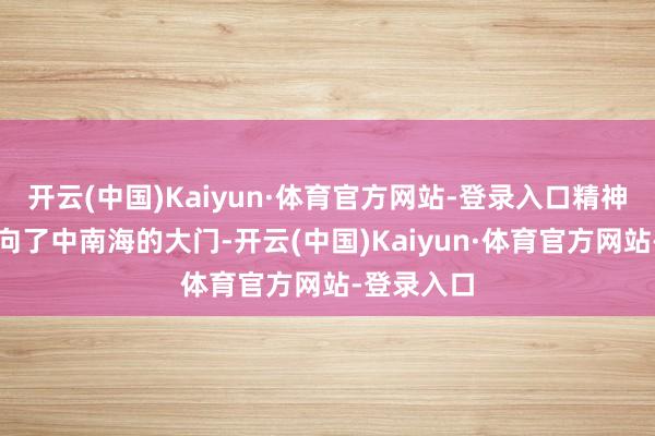 开云(中国)Kaiyun·体育官方网站-登录入口精神填塞地走向了中南海的大门-开云(中国)Kaiyun·体育官方网站-登录入口