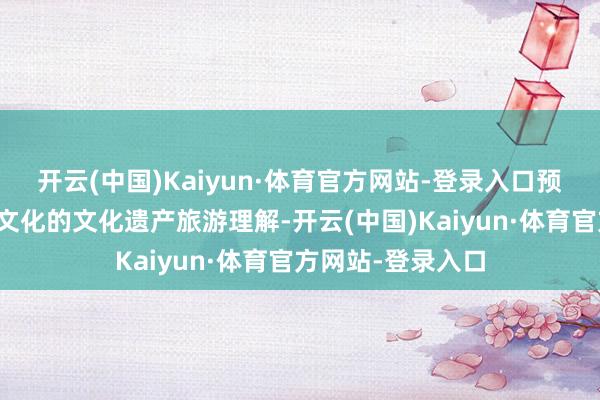 开云(中国)Kaiyun·体育官方网站-登录入口预计展示专题历史文化的文化遗产旅游理解-开云(中国)Kaiyun·体育官方网站-登录入口