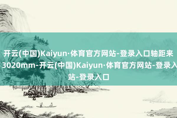 开云(中国)Kaiyun·体育官方网站-登录入口轴距来到 3020mm-开云(中国)Kaiyun·体育官方网站-登录入口