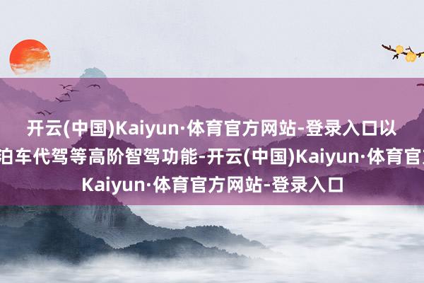 开云(中国)Kaiyun·体育官方网站-登录入口以及车位到车位、泊车代驾等高阶智驾功能-开云(中国)Kaiyun·体育官方网站-登录入口