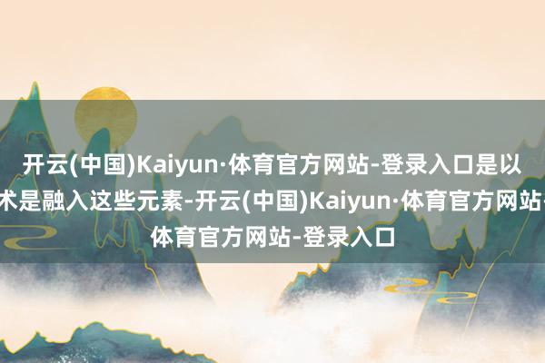 开云(中国)Kaiyun·体育官方网站-登录入口是以咱们的战术是融入这些元素-开云(中国)Kaiyun·体育官方网站-登录入口