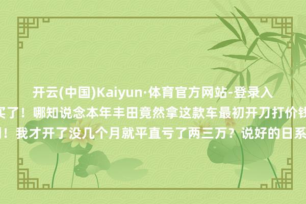 开云(中国)Kaiyun·体育官方网站-登录入口是以思皆没思就平直买了!哪知说念本年丰田竟然拿这款车最初开刀打价钱战?平直8.98万就能买到!我才开了没几个月就平直亏了两三万?说好的日系车保值率高呢?并且还享有发动机变速箱的终生质保!你这让咱们这些昨年刚买车不久的东说念主如何办?嗅觉日系车保值率高这话险些即是一个妥妥的见笑!说不定过几天卡罗拉5.98万起售了!真实太气东说念主了!